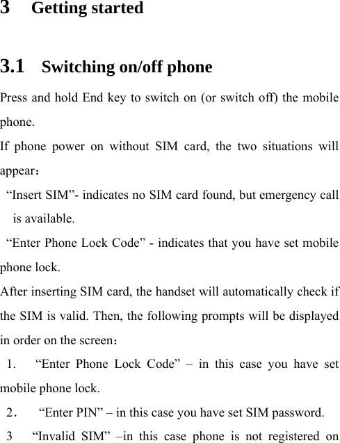 3 Getting started 3.1 Switching on/off phone Press and hold End key to switch on (or switch off) the mobile phone.  If phone power on without SIM card, the two situations will appear：   “Insert SIM”- indicates no SIM card found, but emergency call is available.   “Enter Phone Lock Code” - indicates that you have set mobile phone lock. After inserting SIM card, the handset will automatically check if the SIM is valid. Then, the following prompts will be displayed in order on the screen：  1.   “Enter Phone Lock Code” – in this case you have set mobile phone lock. 2．    “Enter PIN” – in this case you have set SIM password. 3   “Invalid SIM” –in this case phone is not registered on 