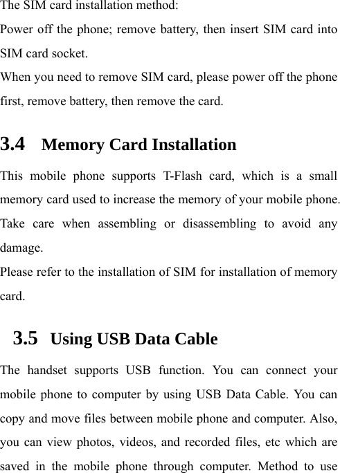 The SIM card installation method: Power off the phone; remove battery, then insert SIM card into SIM card socket. When you need to remove SIM card, please power off the phone first, remove battery, then remove the card. 3.4 Memory Card Installation This mobile phone supports T-Flash card, which is a small memory card used to increase the memory of your mobile phone. Take care when assembling or disassembling to avoid any damage. Please refer to the installation of SIM for installation of memory card. 3.5   Using USB Data Cable The handset supports USB function. You can connect your mobile phone to computer by using USB Data Cable. You can copy and move files between mobile phone and computer. Also, you can view photos, videos, and recorded files, etc which are saved in the mobile phone through computer. Method to use 