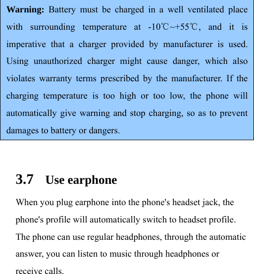 Warning: Battery must be charged in a well ventilated place with surrounding temperature at -10 ~+55 , and it is ℃℃imperative that a charger provided by manufacturer is used. Using unauthorized charger might cause danger, which also violates warranty terms prescribed by the manufacturer. If the charging temperature is too high or too low, the phone will automatically give warning and stop charging, so as to prevent damages to battery or dangers.  3.7 Use earphone When you plug earphone into the phone&apos;s headset jack, the phone&apos;s profile will automatically switch to headset profile. The phone can use regular headphones, through the automatic answer, you can listen to music through headphones or receive calls.   