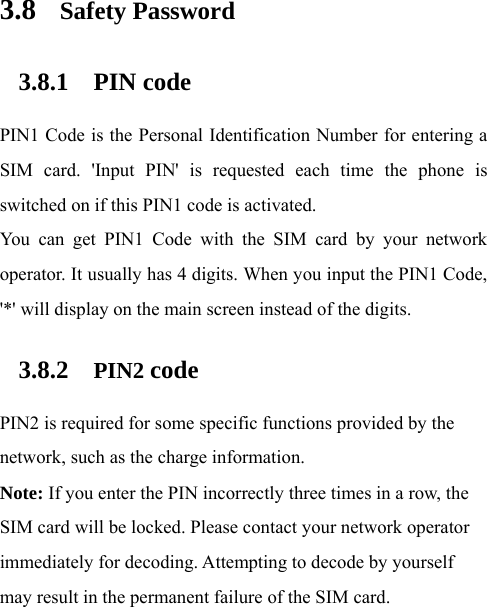 3.8 Safety Password 3.8.1 PIN code PIN1 Code is the Personal Identification Number for entering a SIM card. &apos;Input PIN&apos; is requested each time the phone is switched on if this PIN1 code is activated. You can get PIN1 Code with the SIM card by your network operator. It usually has 4 digits. When you input the PIN1 Code, &apos;*&apos; will display on the main screen instead of the digits. 3.8.2 PIN2 code PIN2 is required for some specific functions provided by the network, such as the charge information. Note: If you enter the PIN incorrectly three times in a row, the SIM card will be locked. Please contact your network operator immediately for decoding. Attempting to decode by yourself may result in the permanent failure of the SIM card. 