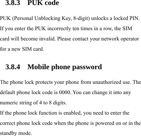 3.8.3 PUK code PUK (Personal Unblocking Key, 8-digit) unlocks a locked PIN. If you enter the PUK incorrectly ten times in a row, the SIM card will become invalid. Please contact your network operator for a new SIM card. 3.8.4 Mobile phone password The phone lock protects your phone from unauthorized use. The default phone lock code is 0000. You can change it into any numeric string of 4 to 8 digits. If the phone lock function is enabled, you need to enter the correct phone lock code when the phone is powered on or in the standby mode.