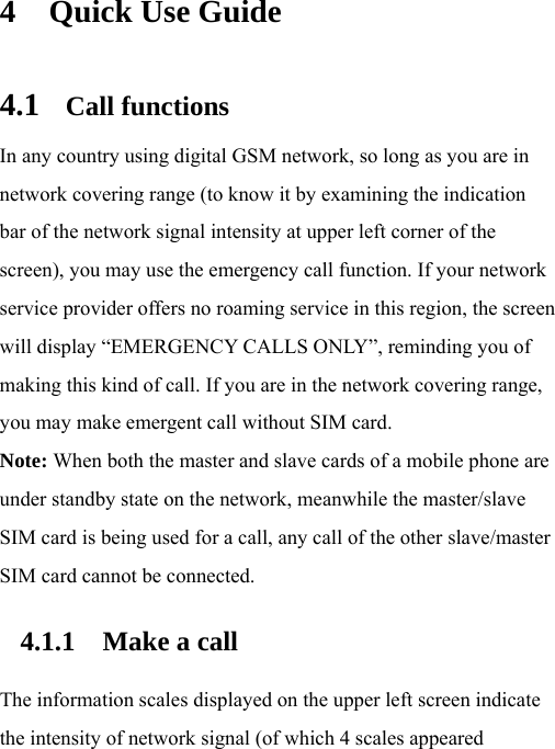 4 Quick Use Guide 4.1 Call functions In any country using digital GSM network, so long as you are in network covering range (to know it by examining the indication bar of the network signal intensity at upper left corner of the screen), you may use the emergency call function. If your network service provider offers no roaming service in this region, the screen will display “EMERGENCY CALLS ONLY”, reminding you of making this kind of call. If you are in the network covering range, you may make emergent call without SIM card. Note: When both the master and slave cards of a mobile phone are under standby state on the network, meanwhile the master/slave SIM card is being used for a call, any call of the other slave/master SIM card cannot be connected. 4.1.1 Make a call The information scales displayed on the upper left screen indicate the intensity of network signal (of which 4 scales appeared 