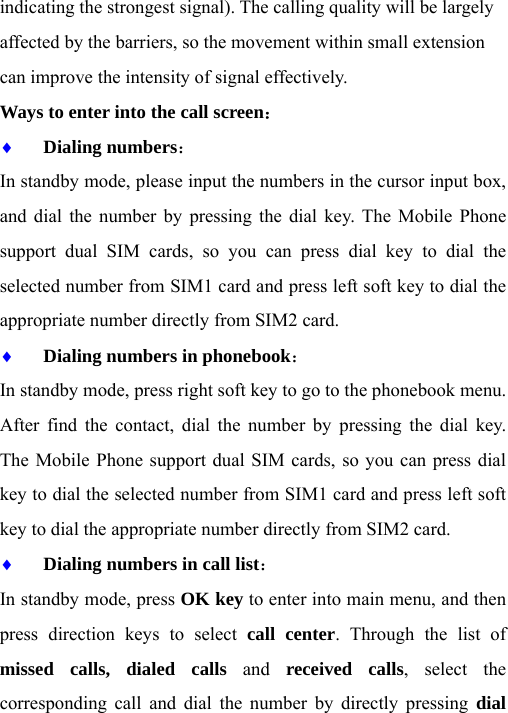 indicating the strongest signal). The calling quality will be largely affected by the barriers, so the movement within small extension can improve the intensity of signal effectively.   Ways to enter into the call screen： ♦ Dialing numbers：  In standby mode, please input the numbers in the cursor input box, and dial the number by pressing the dial key. The Mobile Phone support dual SIM cards, so you can press dial key to dial the selected number from SIM1 card and press left soft key to dial the appropriate number directly from SIM2 card. ♦ Dialing numbers in phonebook： In standby mode, press right soft key to go to the phonebook menu. After find the contact, dial the number by pressing the dial key. The Mobile Phone support dual SIM cards, so you can press dial key to dial the selected number from SIM1 card and press left soft key to dial the appropriate number directly from SIM2 card. ♦ Dialing numbers in call list： In standby mode, press OK key to enter into main menu, and then press direction keys to select call center. Through the list of missed calls, dialed calls and received calls, select the corresponding call and dial the number by directly pressing dial 
