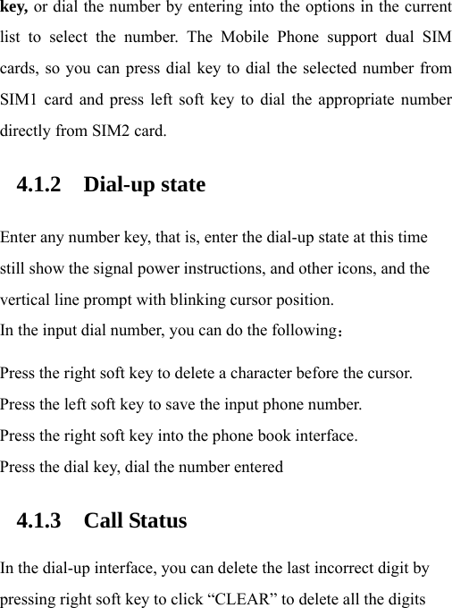 key, or dial the number by entering into the options in the current list to select the number. The Mobile Phone support dual SIM cards, so you can press dial key to dial the selected number from SIM1 card and press left soft key to dial the appropriate number directly from SIM2 card. 4.1.2 Dial-up state Enter any number key, that is, enter the dial-up state at this time still show the signal power instructions, and other icons, and the vertical line prompt with blinking cursor position. In the input dial number, you can do the following： Press the right soft key to delete a character before the cursor. Press the left soft key to save the input phone number. Press the right soft key into the phone book interface. Press the dial key, dial the number entered 4.1.3 Call Status In the dial-up interface, you can delete the last incorrect digit by pressing right soft key to click “CLEAR” to delete all the digits 