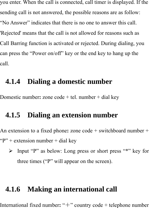 you enter. When the call is connected, call timer is displayed. If the sending call is not answered, the possible reasons are as follow: “No Answer” indicates that there is no one to answer this call. &apos;Rejected&apos; means that the call is not allowed for reasons such as Call Barring function is activated or rejected. During dialing, you can press the “Power on/off” key or the end key to hang up the call. 4.1.4 Dialing a domestic number Domestic number: zone code + tel. number + dial key 4.1.5 Dialing an extension number An extension to a fixed phone: zone code + switchboard number + “P” + extension number + dial key ¾ Input “P” as below: Long press or short press “*” key for three times (“P” will appear on the screen).  4.1.6 Making an international call International fixed number: “＋” country code + telephone number 