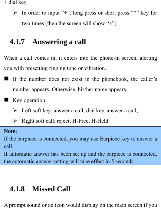 + dial key ¾ In order to input “+”, long press or short press “*” key for two times (then the screen will show “+”) 4.1.7 Answering a call When a call comes in, it enters into the phone-in screen, alerting you with presetting ringing tone or vibration.  If the number does not exist in the phonebook, the caller’s number appears. Otherwise, his/her name appears.  Key operation ¾ Left soft key: answer a call, dial key, answer a call; ¾ Right soft call: reject, H-Free, H-Held. Note:  If the earpiece is connected, you may use Earpiece key to answer a call. If automatic answer has been set up and the earpiece is connected, the automatic answer setting will take effect in 5 seconds.  4.1.8 Missed Call A prompt sound or an icon would display on the main screen if you 