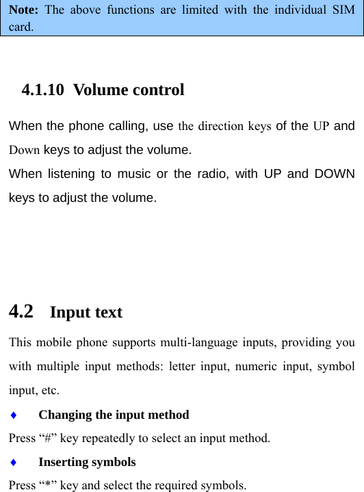 Note:  The above functions are limited with the individual SIM card.  4.1.10 Volume control When the phone calling, use the direction keys of the UP and Down keys to adjust the volume. When listening to music or the radio, with UP and DOWN keys to adjust the volume.    4.2 Input text This mobile phone supports multi-language inputs, providing you with multiple input methods: letter input, numeric input, symbol input, etc.   ♦ Changing the input method Press “#” key repeatedly to select an input method. ♦ Inserting symbols Press “*” key and select the required symbols. 