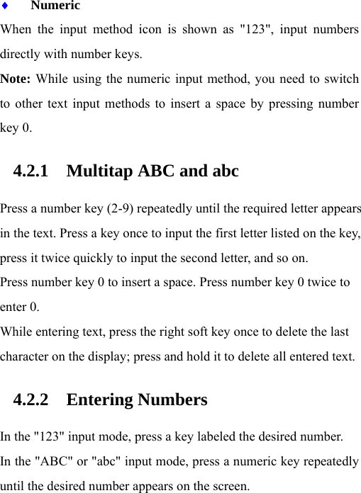 ♦ Numeric When the input method icon is shown as &quot;123&quot;, input numbers directly with number keys. Note: While using the numeric input method, you need to switch to other text input methods to insert a space by pressing number key 0. 4.2.1 Multitap ABC and abc Press a number key (2-9) repeatedly until the required letter appears in the text. Press a key once to input the first letter listed on the key, press it twice quickly to input the second letter, and so on. Press number key 0 to insert a space. Press number key 0 twice to enter 0. While entering text, press the right soft key once to delete the last character on the display; press and hold it to delete all entered text. 4.2.2 Entering Numbers In the &quot;123&quot; input mode, press a key labeled the desired number. In the &quot;ABC&quot; or &quot;abc&quot; input mode, press a numeric key repeatedly until the desired number appears on the screen. 