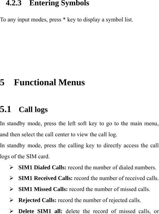 4.2.3 Entering Symbols To any input modes, press * key to display a symbol list.     5 Functional Menus 5.1 Call logs In standby mode, press the left soft key to go to the main menu, and then select the call center to view the call log.   In standby mode, press the calling key to directly access the call logs of the SIM card. ¾ SIM1 Dialed Calls: record the number of dialed numbers. ¾ SIM1 Received Calls: record the number of received calls. ¾ SIM1 Missed Calls: record the number of missed calls. ¾ Rejected Calls: record the number of rejected calls. ¾ Delete SIM1 all: delete the record of missed calls, or 