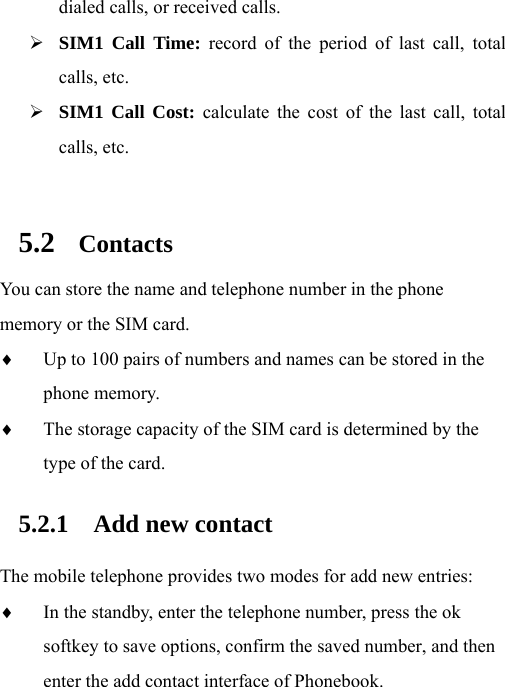 dialed calls, or received calls. ¾ SIM1 Call Time: record of the period of last call, total calls, etc. ¾ SIM1 Call Cost: calculate the cost of the last call, total calls, etc.  5.2 Contacts You can store the name and telephone number in the phone memory or the SIM card. ♦ Up to 100 pairs of numbers and names can be stored in the phone memory. ♦ The storage capacity of the SIM card is determined by the type of the card.   5.2.1 Add new contact The mobile telephone provides two modes for add new entries: ♦ In the standby, enter the telephone number, press the ok softkey to save options, confirm the saved number, and then enter the add contact interface of Phonebook. 