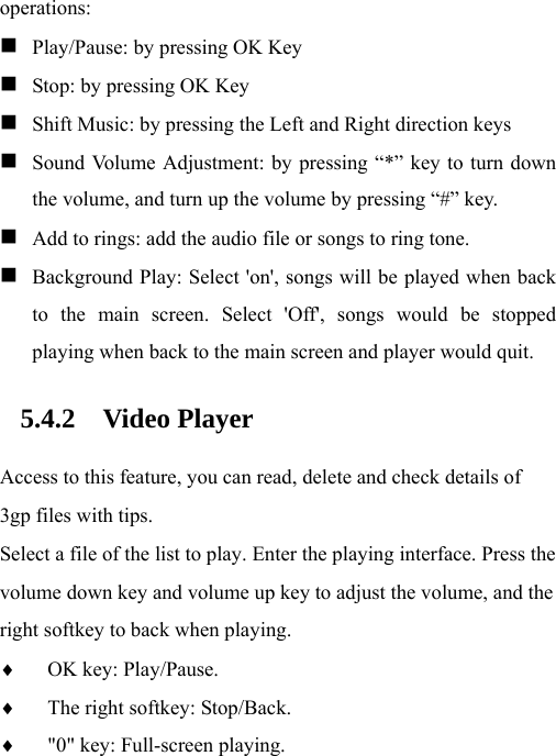 operations:  Play/Pause: by pressing OK Key  Stop: by pressing OK Key  Shift Music: by pressing the Left and Right direction keys  Sound Volume Adjustment: by pressing “*” key to turn down the volume, and turn up the volume by pressing “#” key.  Add to rings: add the audio file or songs to ring tone.  Background Play: Select &apos;on&apos;, songs will be played when back to the main screen. Select &apos;Off&apos;, songs would be stopped playing when back to the main screen and player would quit. 5.4.2 Video Player Access to this feature, you can read, delete and check details of 3gp files with tips. Select a file of the list to play. Enter the playing interface. Press the volume down key and volume up key to adjust the volume, and the right softkey to back when playing.   ♦ OK key: Play/Pause. ♦ The right softkey: Stop/Back. ♦ &quot;0&quot; key: Full-screen playing. 