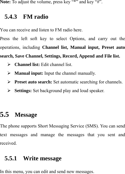 Note: To adjust the volume, press key “*” and key “#”. 5.4.3 FM radio You can receive and listen to FM radio here. Press the left soft key to select Options, and carry out the operations, including Channel list, Manual input, Preset auto search, Save Channel, Settings, Record, Append and File list. ¾ Channel list: Edit channel list. ¾ Manual input: Input the channel manually. ¾ Preset auto search: Set automatic searching for channels. ¾ Settings: Set background play and loud speaker.  5.5 Message The phone supports Short Messaging Service (SMS). You can send text messages and manage the messages that you sent and received. 5.5.1 Write message In this menu, you can edit and send new messages. 