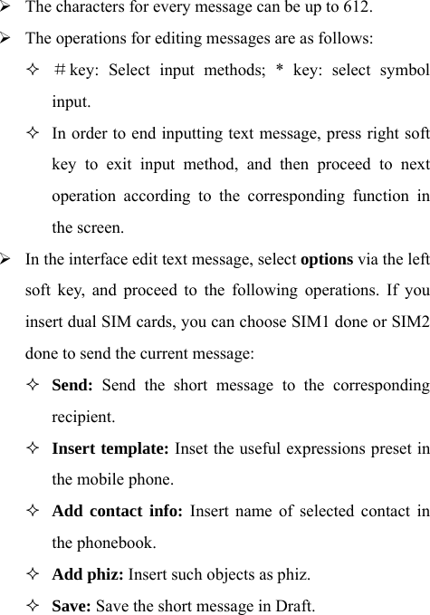 ¾ The characters for every message can be up to 612.     ¾ The operations for editing messages are as follows:  ＃key: Select input methods; * key: select symbol input.   In order to end inputting text message, press right soft key to exit input method, and then proceed to next operation according to the corresponding function in the screen.   ¾ In the interface edit text message, select options via the left soft key, and proceed to the following operations. If you insert dual SIM cards, you can choose SIM1 done or SIM2 done to send the current message:  Send: Send the short message to the corresponding recipient.  Insert template: Inset the useful expressions preset in the mobile phone.  Add contact info: Insert name of selected contact in the phonebook.  Add phiz: Insert such objects as phiz.  Save: Save the short message in Draft. 