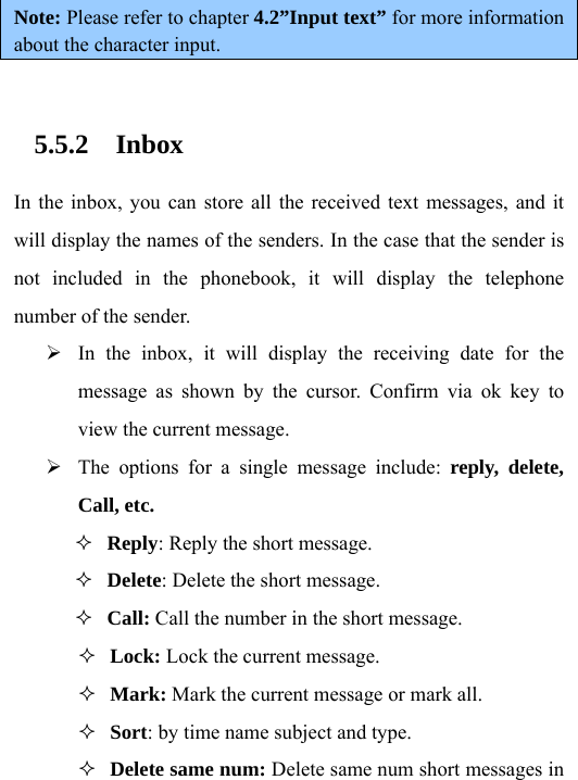 Note: Please refer to chapter 4.2”Input text” for more information about the character input.  5.5.2 Inbox In the inbox, you can store all the received text messages, and it will display the names of the senders. In the case that the sender is not included in the phonebook, it will display the telephone number of the sender. ¾ In the inbox, it will display the receiving date for the message as shown by the cursor. Confirm via ok key to view the current message.   ¾ The options for a single message include: reply, delete, Call, etc.  Reply: Reply the short message.  Delete: Delete the short message.  Call: Call the number in the short message.  Lock: Lock the current message.  Mark: Mark the current message or mark all.  Sort: by time name subject and type.  Delete same num: Delete same num short messages in 