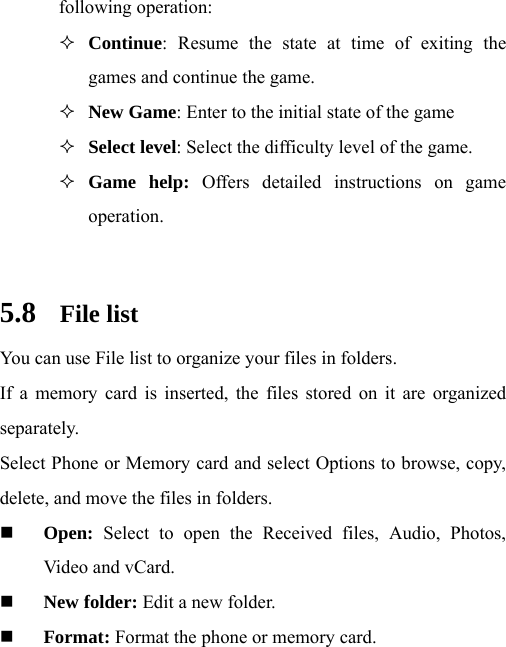 following operation:  Continue: Resume the state at time of exiting the games and continue the game.  New Game: Enter to the initial state of the game  Select level: Select the difficulty level of the game.  Game help: Offers detailed instructions on game operation.   5.8 File list You can use File list to organize your files in folders. If a memory card is inserted, the files stored on it are organized separately. Select Phone or Memory card and select Options to browse, copy, delete, and move the files in folders.  Open: Select to open the Received files, Audio, Photos, Video and vCard.  New folder: Edit a new folder.  Format: Format the phone or memory card.  