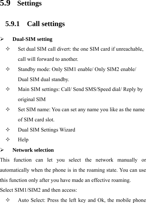 5.9 Settings 5.9.1 Call settings ¾ Dual-SIM setting  Set dual SIM call divert: the one SIM card if unreachable, call will forward to another.  Standby mode: Only SIM1 enable/ Only SIM2 enable/ Dual SIM dual standby.  Main SIM settings: Call/ Send SMS/Speed dial/ Reply by original SIM    Set SIM name: You can set any name you like as the name of SIM card slot.  Dual SIM Settings Wizard  Help ¾ Network selection This function can let you select the network manually or automatically when the phone is in the roaming state. You can use this function only after you have made an effective roaming. Select SIM1/SIM2 and then access:  Auto Select: Press the left key and Ok, the mobile phone 
