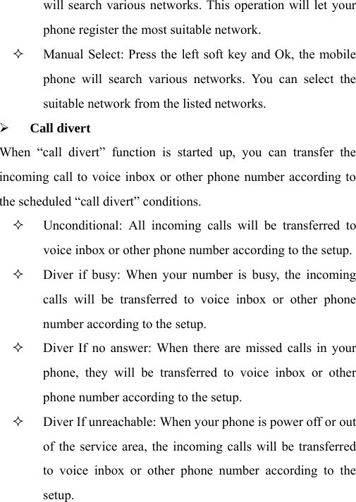will search various networks. This operation will let your phone register the most suitable network.  Manual Select: Press the left soft key and Ok, the mobile phone will search various networks. You can select the suitable network from the listed networks.   ¾ Call divert When “call divert” function is started up, you can transfer the incoming call to voice inbox or other phone number according to the scheduled “call divert” conditions.  Unconditional: All incoming calls will be transferred to voice inbox or other phone number according to the setup.    Diver if busy: When your number is busy, the incoming calls will be transferred to voice inbox or other phone number according to the setup.    Diver If no answer: When there are missed calls in your phone, they will be transferred to voice inbox or other phone number according to the setup.    Diver If unreachable: When your phone is power off or out of the service area, the incoming calls will be transferred to voice inbox or other phone number according to the setup.  