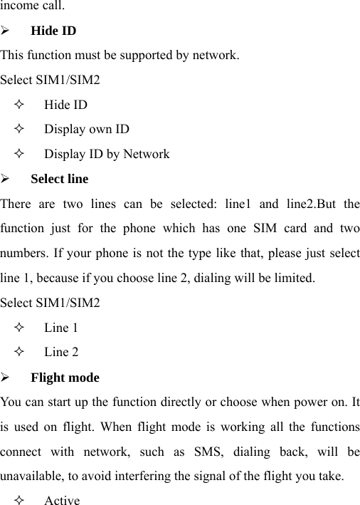 income call. ¾ Hide ID This function must be supported by network. Select SIM1/SIM2  Hide ID  Display own ID  Display ID by Network ¾ Select line There are two lines can be selected: line1 and line2.But the function just for the phone which has one SIM card and two numbers. If your phone is not the type like that, please just select line 1, because if you choose line 2, dialing will be limited. Select SIM1/SIM2  Line 1  Line 2 ¾ Flight mode You can start up the function directly or choose when power on. It is used on flight. When flight mode is working all the functions connect with network, such as SMS, dialing back, will be unavailable, to avoid interfering the signal of the flight you take.  Active 