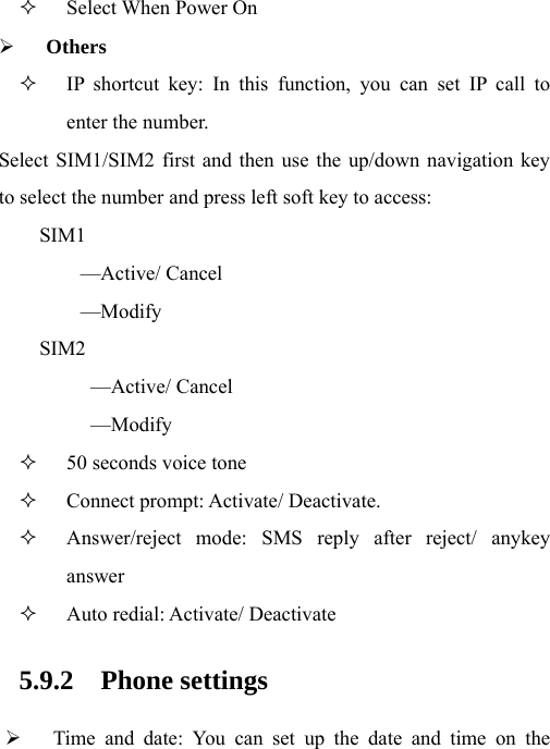  Select When Power On ¾ Others  IP shortcut key: In this function, you can set IP call to enter the number. Select SIM1/SIM2 first and then use the up/down navigation key to select the number and press left soft key to access: SIM1 —Active/ Cancel —Modify SIM2  —Active/ Cancel —Modify  50 seconds voice tone  Connect prompt: Activate/ Deactivate.  Answer/reject mode: SMS reply after reject/ anykey answer  Auto redial: Activate/ Deactivate 5.9.2 Phone settings ¾ Time and date: You can set up the date and time on the 