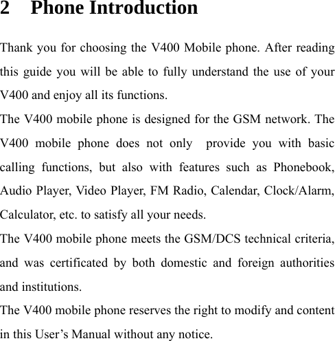 2 Phone Introduction Thank you for choosing the V400 Mobile phone. After reading this guide you will be able to fully understand the use of your V400 and enjoy all its functions. The V400 mobile phone is designed for the GSM network. The V400 mobile phone does not only  provide you with basic calling functions, but also with features such as Phonebook, Audio Player, Video Player, FM Radio, Calendar, Clock/Alarm, Calculator, etc. to satisfy all your needs.   The V400 mobile phone meets the GSM/DCS technical criteria, and was certificated by both domestic and foreign authorities and institutions.   The V400 mobile phone reserves the right to modify and content in this User’s Manual without any notice.    