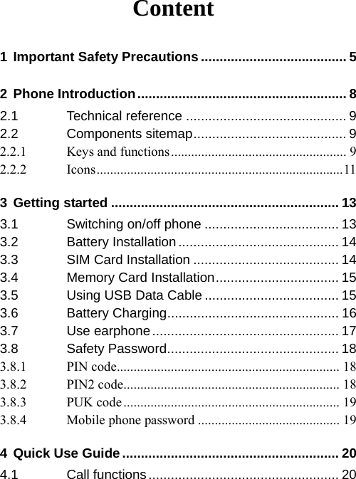 Content 1 Important Safety Precautions ....................................... 5 2 Phone Introduction........................................................ 8 2.1 Technical reference ........................................... 9 2.2 Components sitemap......................................... 9 2.2.1 Keys and functions.................................................... 9 2.2.2 Icons.........................................................................11 3 Getting started ............................................................. 13 3.1 Switching on/off phone .................................... 13 3.2 Battery Installation ........................................... 14 3.3 SIM Card Installation ....................................... 14 3.4 Memory Card Installation................................. 15 3.5 Using USB Data Cable .................................... 15 3.6 Battery Charging.............................................. 16 3.7 Use earphone.................................................. 17 3.8 Safety Password.............................................. 18 3.8.1 PIN code.................................................................. 18 3.8.2 PIN2 code................................................................ 18 3.8.3 PUK code................................................................ 19 3.8.4 Mobile phone password .......................................... 19 4 Quick Use Guide.......................................................... 20 4.1 Call functions................................................... 20 