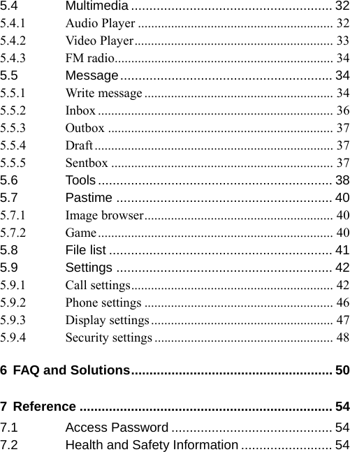 5.4 Multimedia ....................................................... 32 5.4.1 Audio Player ........................................................... 32 5.4.2 Video Player............................................................ 33 5.4.3 FM radio.................................................................. 34 5.5 Message.......................................................... 34 5.5.1 Write message ......................................................... 34 5.5.2 Inbox ....................................................................... 36 5.5.3 Outbox .................................................................... 37 5.5.4 Draft ........................................................................ 37 5.5.5 Sentbox ................................................................... 37 5.6 Tools ................................................................ 38 5.7 Pastime ........................................................... 40 5.7.1 Image browser......................................................... 40 5.7.2 Game....................................................................... 40 5.8 File list ............................................................. 41 5.9 Settings ........................................................... 42 5.9.1 Call settings............................................................. 42 5.9.2 Phone settings ......................................................... 46 5.9.3 Display settings ....................................................... 47 5.9.4 Security settings ...................................................... 48 6 FAQ and Solutions....................................................... 50 7 Reference ..................................................................... 54 7.1 Access Password ............................................ 54 7.2 Health and Safety Information ......................... 54 