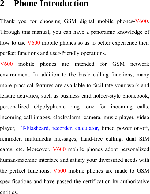 2 Phone Introduction Thank you for choosing GSM digital mobile phones-V600. Through this manual, you can have a panoramic knowledge of how to use V600 mobile phones so as to better experience their perfect functions and user-friendly operations. V600 mobile phones are intended for GSM network environment. In addition to the basic calling functions, many more practical features are available to facilitate your work and leisure activities, such as business card holder-style phonebook, personalized 64polyphonic ring tone for incoming calls, incoming call images, clock/alarm, camera, music player, video player,   T-Flashcard, recorder, calculator, timed power on/off, reminder, multimedia messages, hand-free calling, dual SIM cards, etc. Moreover, V600 mobile phones adopt personalized human-machine interface and satisfy your diversified needs with the perfect functions. V600 mobile phones are made to GSM specifications and have passed the certification by authoritative entities. 