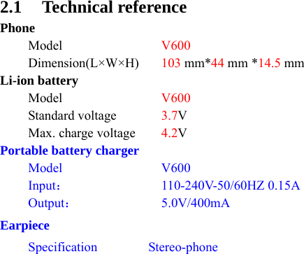 2.1 Technical reference Phone  Model  V600  Dimension(L×W×H) 103 mm*44 mm *14.5 mm Li-ion battery  Model  V600  Standard voltage  3.7V   Max. charge voltage  4.2V Portable battery charger  Model  V600  Input： 110-240V-50/60HZ 0.15A  Output： 5.0V/400mA Earpiece  Specification  Stereo-phone   