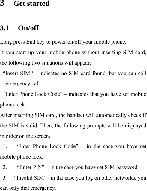3 Get started 3.1 On/off Long press End key to power on/off your mobile phone. If you start up your mobile phone without inserting SIM card, the following two situations will appear：   “Insert SIM “ –indicates no SIM card found, but you can call      emergency call   “Enter Phone Lock Code” – indicates that you have set mobile phone lock. After inserting SIM card, the handset will automatically check if the SIM is valid. Then, the following prompts will be displayed in order on the screen：  1.   “Enter Phone Lock Code” – in the case you have set mobile phone lock. 2．    “Enter PIN” – in the case you have set SIM password 3      “Invalid SIM” –in the case you log on other networks, you can only dial emergency. 