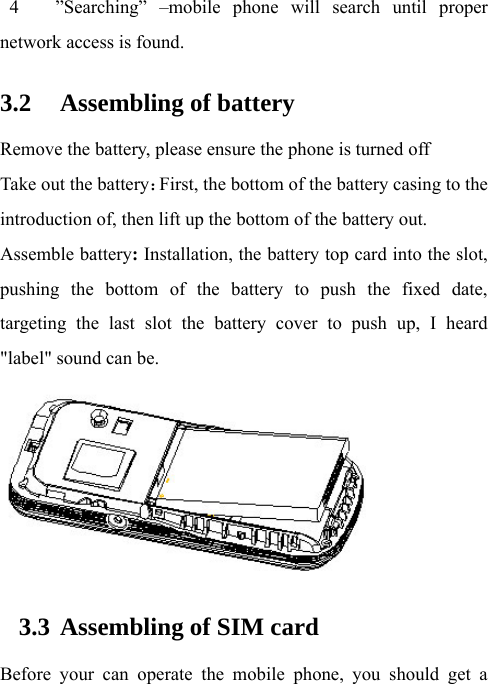 4   ”Searching” –mobile phone will search until proper network access is found. 3.2 Assembling of battery Remove the battery, please ensure the phone is turned off Take out the battery：First, the bottom of the battery casing to the introduction of, then lift up the bottom of the battery out.Assemble battery: Installation, the battery top card into the slot, pushing the bottom of the battery to push the fixed date, targeting the last slot the battery cover to push up, I heard &quot;label&quot; sound can be.  3.3 Assembling of SIM card Before your can operate the mobile phone, you should get a 