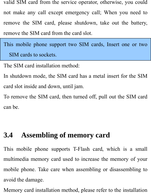 valid SIM card from the service operator, otherwise, you could not make any call except emergency call; When you need to remove the SIM card, please shutdown, take out the battery, remove the SIM card from the card slot. This mobile phone support two SIM cards, Insert one or two SIM cards to sockets. The SIM card installation method: In shutdown mode, the SIM card has a metal insert for the SIM card slot inside and down, until jam. To remove the SIM card, then turned off, pull out the SIM card can be.  3.4 Assembling of memory card This mobile phone supports T-Flash card, which is a small multimedia memory card used to increase the memory of your mobile phone. Take care when assembling or disassembling to avoid the damage. Memory card installation method, please refer to the installation 