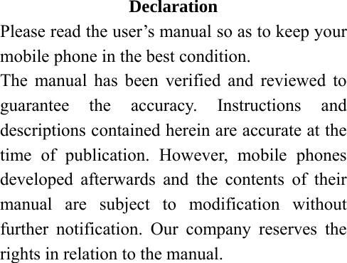 Declaration Please read the user’s manual so as to keep your mobile phone in the best condition. The manual has been verified and reviewed to guarantee the accuracy. Instructions and descriptions contained herein are accurate at the time of publication. However, mobile phones developed afterwards and the contents of their manual are subject to modification without further notification. Our company reserves the rights in relation to the manual.        