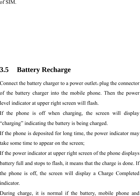 of SIM.      3.5 Battery Recharge Connect the battery charger to a power outlet，plug the connector of the battery charger into the mobile phone. Then the power level indicator at upper right screen will flash. If the phone is off when charging, the screen will display “charging” indicating the battery is being charged.     If the phone is deposited for long time, the power indicator may take some time to appear on the screen; If the power indicator at upper right screen of the phone displays battery full and stops to flash, it means that the charge is done. If the phone is off, the screen will display a Charge Completed indicator. During charge, it is normal if the battery, mobile phone and 