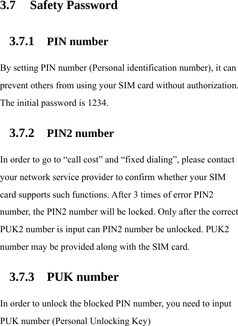 3.7 Safety Password 3.7.1 PIN number By setting PIN number (Personal identification number), it can prevent others from using your SIM card without authorization. The initial password is 1234. 3.7.2 PIN2 number In order to go to “call cost” and “fixed dialing”, please contact your network service provider to confirm whether your SIM card supports such functions. After 3 times of error PIN2 number, the PIN2 number will be locked. Only after the correct PUK2 number is input can PIN2 number be unlocked. PUK2 number may be provided along with the SIM card. 3.7.3 PUK number In order to unlock the blocked PIN number, you need to input PUK number (Personal Unlocking Key) 