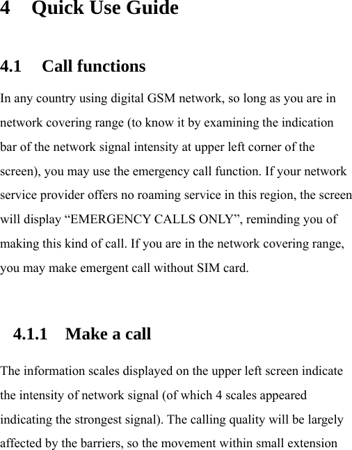 4 Quick Use Guide 4.1 Call functions In any country using digital GSM network, so long as you are in network covering range (to know it by examining the indication bar of the network signal intensity at upper left corner of the screen), you may use the emergency call function. If your network service provider offers no roaming service in this region, the screen will display “EMERGENCY CALLS ONLY”, reminding you of making this kind of call. If you are in the network covering range, you may make emergent call without SIM card.  4.1.1 Make a call  The information scales displayed on the upper left screen indicate the intensity of network signal (of which 4 scales appeared indicating the strongest signal). The calling quality will be largely affected by the barriers, so the movement within small extension 