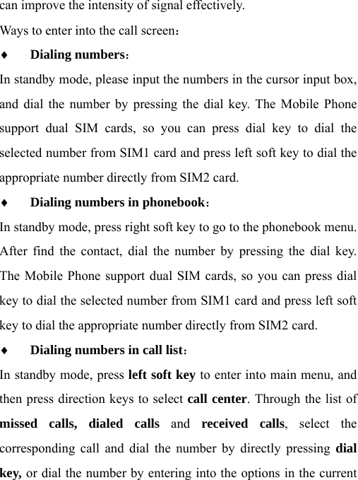 can improve the intensity of signal effectively. Ways to enter into the call screen： ♦ Dialing numbers：  In standby mode, please input the numbers in the cursor input box, and dial the number by pressing the dial key. The Mobile Phone support dual SIM cards, so you can press dial key to dial the selected number from SIM1 card and press left soft key to dial the appropriate number directly from SIM2 card. ♦ Dialing numbers in phonebook： In standby mode, press right soft key to go to the phonebook menu. After find the contact, dial the number by pressing the dial key. The Mobile Phone support dual SIM cards, so you can press dial key to dial the selected number from SIM1 card and press left soft key to dial the appropriate number directly from SIM2 card. ♦ Dialing numbers in call list： In standby mode, press left soft key to enter into main menu, and then press direction keys to select call center. Through the list of missed calls, dialed calls and received calls, select the corresponding call and dial the number by directly pressing dial key, or dial the number by entering into the options in the current 