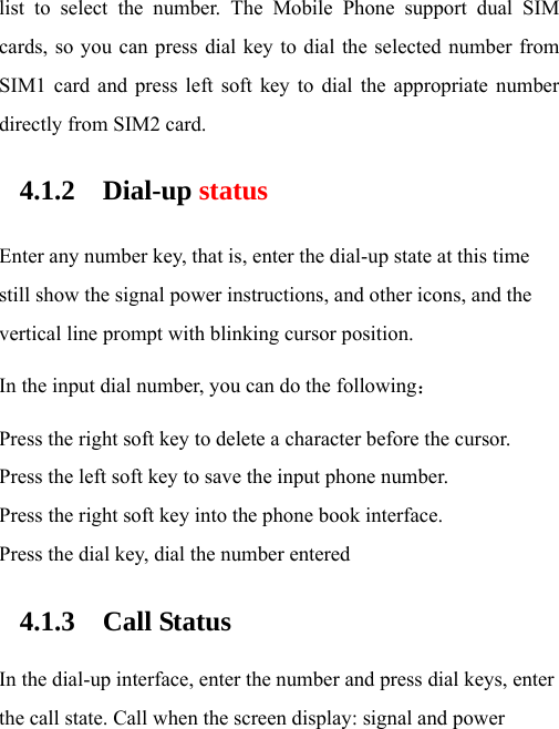 list to select the number. The Mobile Phone support dual SIM cards, so you can press dial key to dial the selected number from SIM1 card and press left soft key to dial the appropriate number directly from SIM2 card. 4.1.2 Dial-up status Enter any number key, that is, enter the dial-up state at this time still show the signal power instructions, and other icons, and the vertical line prompt with blinking cursor position. In the input dial number, you can do the following： Press the right soft key to delete a character before the cursor. Press the left soft key to save the input phone number. Press the right soft key into the phone book interface. Press the dial key, dial the number entered 4.1.3 Call Status  In the dial-up interface, enter the number and press dial keys, enter the call state. Call when the screen display: signal and power 