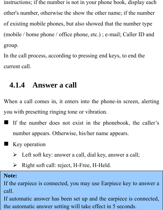 instructions; if the number is not in your phone book, display each other&apos;s number, otherwise the show the other name; if the number of existing mobile phones, but also showed that the number type (mobile / home phone / office phone, etc.) ; e-mail; Caller ID and group. In the call process, according to pressing end keys, to end the current call. 4.1.4 Answer a call  When a call comes in, it enters into the phone-in screen, alerting you with presetting ringing tone or vibration.  If the number does not exist in the phonebook, the caller’s number appears. Otherwise, his/her name appears.  Key operation ¾ Left soft key: answer a call, dial key, answer a call; ¾ Right soft call: reject, H-Free, H-Held. Note:  If the earpiece is connected, you may use Earpiece key to answer a call. If automatic answer has been set up and the earpiece is connected, the automatic answer setting will take effect in 5 seconds. 