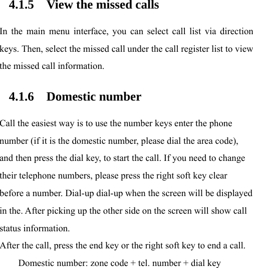  4.1.5 View the missed calls In the main menu interface, you can select call list via direction keys. Then, select the missed call under the call register list to view the missed call information. 4.1.6 Domestic number Call the easiest way is to use the number keys enter the phone number (if it is the domestic number, please dial the area code), and then press the dial key, to start the call. If you need to change their telephone numbers, please press the right soft key clear before a number. Dial-up dial-up when the screen will be displayed in the. After picking up the other side on the screen will show call status information. After the call, press the end key or the right soft key to end a call. Domestic number: zone code + tel. number + dial key 