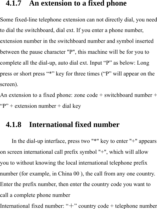 4.1.7 An extension to a fixed phone Some fixed-line telephone extension can not directly dial, you need to dial the switchboard, dial ext. If you enter a phone number, extension number in the switchboard number and symbol inserted between the pause character &quot;P&quot;, this machine will be for you to complete all the dial-up, auto dial ext. Input “P” as below: Long press or short press “*” key for three times (“P” will appear on the screen). An extension to a fixed phone: zone code + switchboard number + “P” + extension number + dial key 4.1.8 International fixed number In the dial-up interface, press two &quot;*&quot; key to enter &quot;+&quot; appears on screen international call prefix symbol &quot;+&quot;, which will allow you to without knowing the local international telephone prefix number (for example, in China 00 ), the call from any one country. Enter the prefix number, then enter the country code you want to call a complete phone number International fixed number: “＋” country code + telephone number 