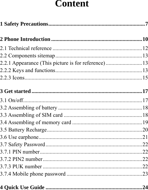 Content 1 Safety Precautions.....................................................................7 2 Phone Introduction.................................................................10 2.1 Technical reference ................................................................12 2.2 Components sitemap..............................................................13 2.2.1 Appearance (This picture is for reference) ..........................13 2.2.2 Keys and functions..............................................................13 2.2.3 Icons....................................................................................15 3 Get started...............................................................................17 3.1 On/off.....................................................................................17 3.2 Assembling of battery ............................................................18 3.3 Assembling of SIM card ........................................................18 3.4 Assembling of memory card ..................................................19 3.5 Battery Recharge....................................................................20 3.6 Use earphone..........................................................................21 3.7 Safety Password.....................................................................22 3.7.1 PIN number.........................................................................22 3.7.2 PIN2 number.......................................................................22 3.7.3 PUK number .......................................................................22 3.7.4 Mobile phone password ......................................................23 4 Quick Use Guide .....................................................................24 