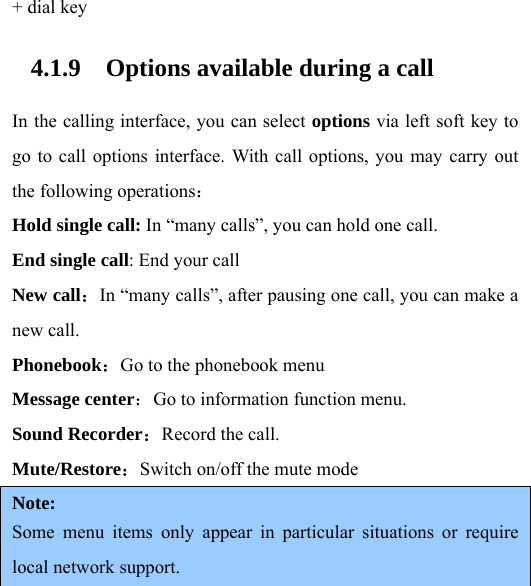 + dial key 4.1.9 Options available during a call In the calling interface, you can select options via left soft key to go to call options interface. With call options, you may carry out the following operations： Hold single call: In “many calls”, you can hold one call. End single call: End your call New call：In “many calls”, after pausing one call, you can make a new call.   Phonebook：Go to the phonebook menu Message center：Go to information function menu. Sound Recorder：Record the call. Mute/Restore：Switch on/off the mute mode Note:  Some menu items only appear in particular situations or require local network support.    