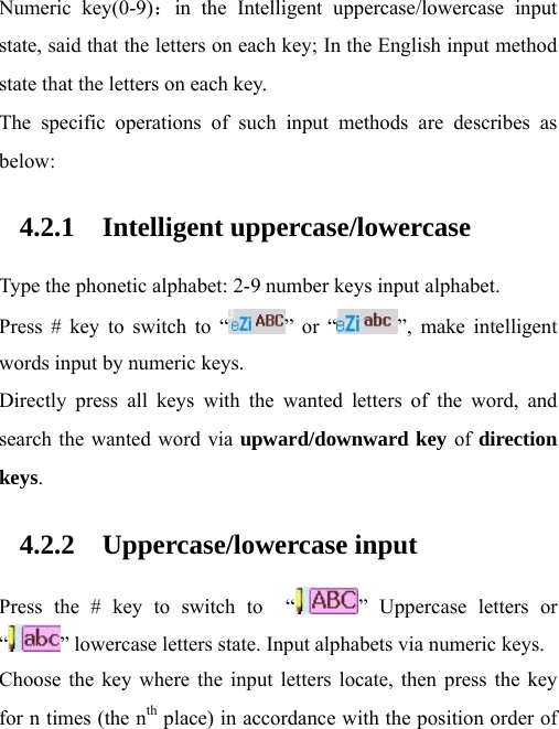 Numeric key(0-9)：in the Intelligent uppercase/lowercase input state, said that the letters on each key; In the English input method state that the letters on each key. The specific operations of such input methods are describes as below: 4.2.1 Intelligent uppercase/lowercase Type the phonetic alphabet: 2-9 number keys input alphabet. Press # key to switch to “ ” or “ ”, make intelligent words input by numeric keys. Directly press all keys with the wanted letters of the word, and search the wanted word via upward/downward key of direction keys.  4.2.2 Uppercase/lowercase input Press the # key to switch to  “ ” Uppercase letters or “” lowercase letters state. Input alphabets via numeric keys. Choose the key where the input letters locate, then press the key for n times (the nth place) in accordance with the position order of 