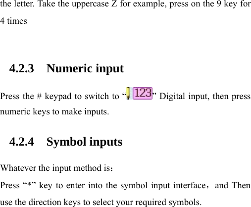 the letter. Take the uppercase Z for example, press on the 9 key for 4 times  4.2.3 Numeric input Press the # keypad to switch to “ ” Digital input, then press numeric keys to make inputs. 4.2.4 Symbol inputs Whatever the input method is： Press “*” key to enter into the symbol input interface，and Then use the direction keys to select your required symbols.     