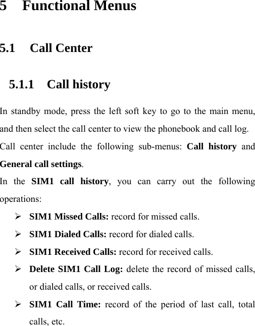 5 Functional Menus 5.1 Call Center 5.1.1 Call history  In standby mode, press the left soft key to go to the main menu, and then select the call center to view the phonebook and call log.   Call center include the following sub-menus: Call history and General call settings. In the SIM1 call history, you can carry out the following operations: ¾ SIM1 Missed Calls: record for missed calls. ¾ SIM1 Dialed Calls: record for dialed calls. ¾ SIM1 Received Calls: record for received calls. ¾ Delete SIM1 Call Log: delete the record of missed calls, or dialed calls, or received calls. ¾ SIM1 Call Time: record of the period of last call, total calls, etc. 