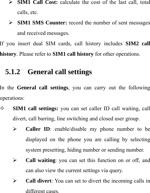 ¾ SIM1 Call Cost: calculate the cost of the last call, total calls, etc. ¾ SIM1 SMS Counter: record the number of sent messages and received messages. If you insert dual SIM cards, call history includes SIM2 call history. Please refer to SIM1 call history for other operations. 5.1.2 General call settings In the General call settings, you can carry out the following operations:  SIM1 call settings: you can set caller ID call waiting, call divert, call barring, line switching and closed user group. ¾ Caller ID: enable/disable my phone number to be displayed on the phone you are calling by selecting system presetting, hiding number or sending number. ¾ Call waiting: you can set this function on or off, and can also view the current settings via query. ¾ Call divert: You can set to divert the incoming calls in different cases. 