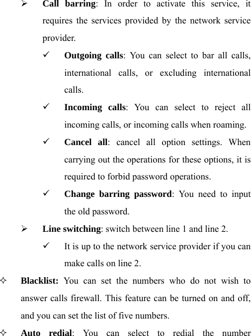 ¾ Call barring: In order to activate this service, it requires the services provided by the network service provider. 9 Outgoing calls: You can select to bar all calls, international calls, or excluding international calls. 9 Incoming calls: You can select to reject all incoming calls, or incoming calls when roaming. 9 Cancel all: cancel all option settings. When carrying out the operations for these options, it is required to forbid password operations. 9 Change barring password: You need to input the old password. ¾ Line switching: switch between line 1 and line 2. 9 It is up to the network service provider if you can make calls on line 2.  Blacklist: You can set the numbers who do not wish to answer calls firewall. This feature can be turned on and off, and you can set the list of five numbers.  Auto redial: You can select to redial the number 