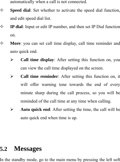 automatically when a call is not connected.  Speed dial: Set whether to activate the speed dial function, and edit speed dial list.  IP dial: Input or edit IP number, and then set IP Dial function on.  More: you can set call time display, call time reminder and auto quick end. ¾ Call time display: After setting this function on, you can view the call time displayed on the screen. ¾ Call time reminder: After setting this function on, it will offer warning tone towards the end of every minute sharp during the call process, so you will be reminded of the call time at any time when calling. ¾ Auto quick end: After setting the time, the call will be auto quick end when time is up.   5.2 Messages In the standby mode, go to the main menu by pressing the left soft 
