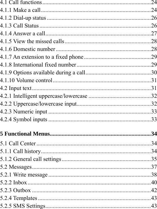 4.1 Call functions.........................................................................24 4.1.1 Make a call..........................................................................24 4.1.2 Dial-up status ......................................................................26 4.1.3 Call Status...........................................................................26 4.1.4 Answer a call.......................................................................27 4.1.5 View the missed calls..........................................................28 4.1.6 Domestic number ................................................................28 4.1.7 An extension to a fixed phone.............................................29 4.1.8 International fixed number..................................................29 4.1.9 Options available during a call............................................30 4.1.10 Volume control..................................................................31 4.2 Input text................................................................................31 4.2.1 Intelligent uppercase/lowercase ..........................................32 4.2.2 Uppercase/lowercase input..................................................32 4.2.3 Numeric input .....................................................................33 4.2.4 Symbol inputs .....................................................................33 5 Functional Menus....................................................................34 5.1 Call Center .............................................................................34 5.1.1 Call history..........................................................................34 5.1.2 General call settings............................................................35 5.2 Messages................................................................................37 5.2.1 Write message .....................................................................38 5.2.2 Inbox...................................................................................40 5.2.3 Outbox ................................................................................42 5.2.4 Templates ............................................................................43 5.2.5 SMS Settings.......................................................................43 