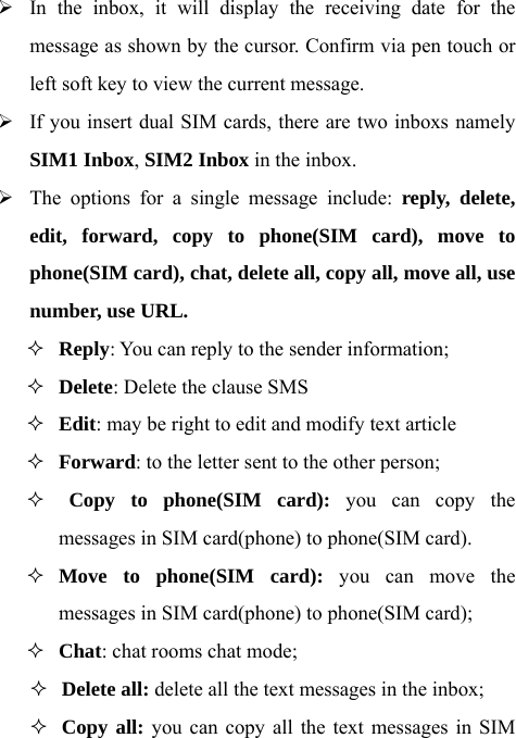 ¾ In the inbox, it will display the receiving date for the message as shown by the cursor. Confirm via pen touch or left soft key to view the current message.   ¾ If you insert dual SIM cards, there are two inboxs namely SIM1 Inbox, SIM2 Inbox in the inbox.   ¾ The options for a single message include: reply, delete, edit, forward, copy to phone(SIM card), move to phone(SIM card), chat, delete all, copy all, move all, use number, use URL.  Reply: You can reply to the sender information;  Delete: Delete the clause SMS    Edit: may be right to edit and modify text article  Forward: to the letter sent to the other person;   Copy to phone(SIM card): you can copy the messages in SIM card(phone) to phone(SIM card).    Move to phone(SIM card): you can move the messages in SIM card(phone) to phone(SIM card);    Chat: chat rooms chat mode;  Delete all: delete all the text messages in the inbox;  Copy all: you can copy all the text messages in SIM 